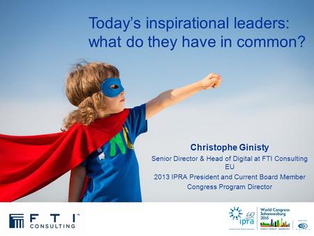 Today’s inspirational leaders: what do they have in common? Christophe Ginisty Senior Director & Head of Digital at FTI Consulting EU 2013 IPRA President.