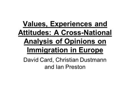 Values, Experiences and Attitudes: A Cross-National Analysis of Opinions on Immigration in Europe David Card, Christian Dustmann and Ian Preston.