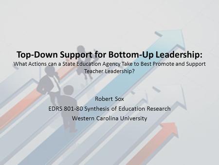 Top-Down Support for Bottom-Up Leadership: What Actions can a State Education Agency Take to Best Promote and Support Teacher Leadership? Robert Sox EDRS.