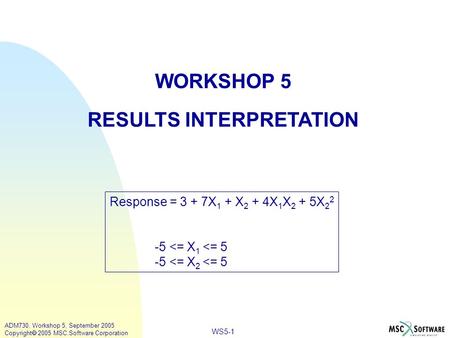 WS5-1 ADM730, Workshop 5, September 2005 Copyright  2005 MSC.Software Corporation WORKSHOP 5 RESULTS INTERPRETATION Response = 3 + 7X 1 + X 2 + 4X 1 X.