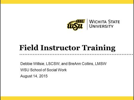 1 Field Instructor Training Debbie Willsie, LSCSW, and BreAnn Collins, LMSW WSU School of Social Work August 14, 2015.