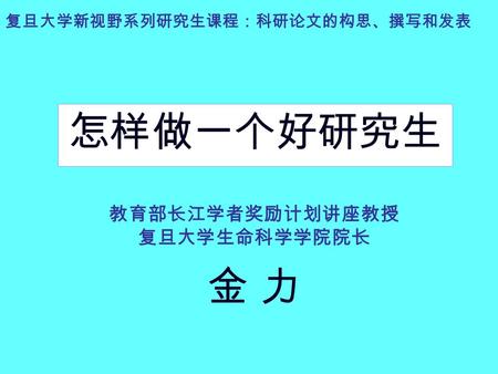 复旦大学新视野系列研究生课程：科研论文的构思、撰写和发表 怎样做一个好研究生 教育部长江学者奖励计划讲座教授 复旦大学生命科学学院院长 金 力.