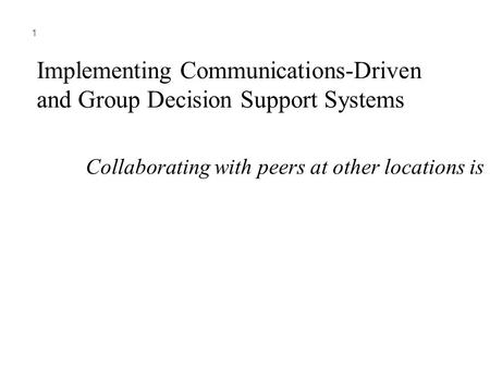 1 Implementing Communications-Driven and Group Decision Support Systems Collaborating with peers at other locations is needed in many companies.