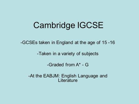 Cambridge IGCSE -GCSEs taken in England at the age of 15 -16 -Taken in a variety of subjects -Graded from A* - G -At the EABJM: English Language and Literature.