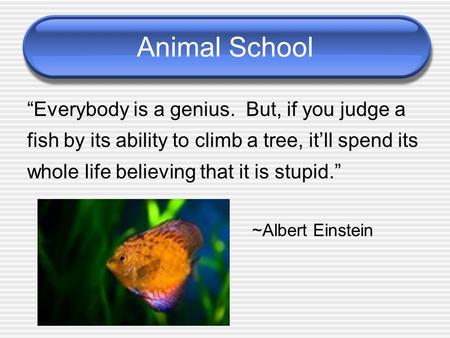 Animal School “Everybody is a genius. But, if you judge a fish by its ability to climb a tree, it’ll spend its whole life believing that it is stupid.”