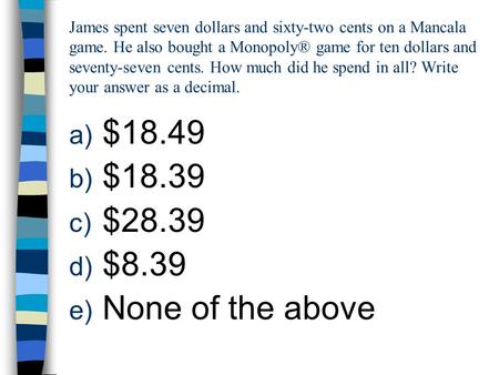 James spent seven dollars and sixty-two cents on a Mancala game. He also bought a Monopoly® game for ten dollars and seventy-seven cents. How much did.