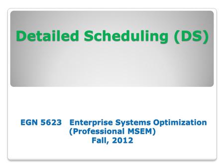 Detailed Scheduling (DS) EGN 5623 Enterprise Systems Optimization (Professional MSEM) Fall, 2012.