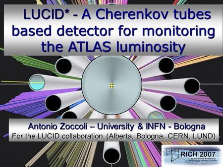 Antonio Zoccoli RICH 2007 – Trieste 1 October 20, 2007 LUCID* - A Cherenkov tubes based detector for monitoring the ATLAS luminosity LUCID* - A Cherenkov.