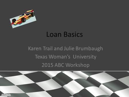 Loan Basics Karen Trail and Julie Brumbaugh Texas Woman’s University 2015 ABC Workshop.