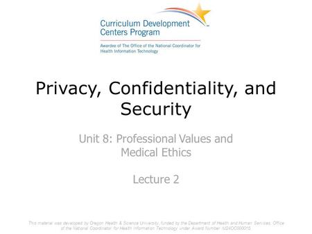 Privacy, Confidentiality, and Security Unit 8: Professional Values and Medical Ethics Lecture 2 This material was developed by Oregon Health & Science.