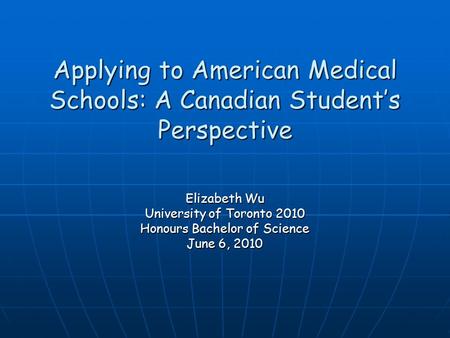 Applying to American Medical Schools: A Canadian Student’s Perspective Elizabeth Wu University of Toronto 2010 Honours Bachelor of Science June 6, 2010.