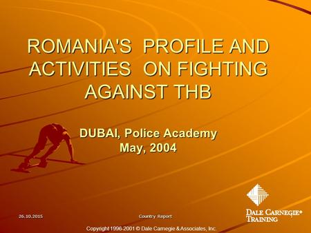 26.10.2015Country Report1 ROMANIA'S PROFILE AND ACTIVITIES ON FIGHTING AGAINST THB DUBAI, Police Academy May, 2004 Copyright 1996-2001 © Dale Carnegie.