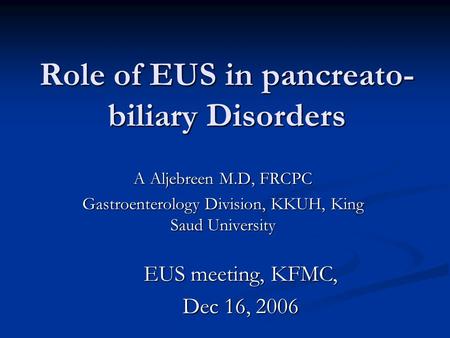 Role of EUS in pancreato- biliary Disorders A Aljebreen M.D, FRCPC Gastroenterology Division, KKUH, King Saud University EUS meeting, KFMC, Dec 16, 2006.