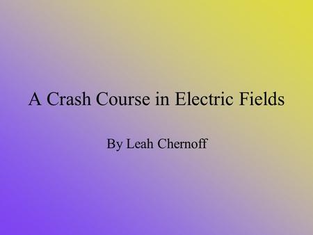 A Crash Course in Electric Fields By Leah Chernoff.