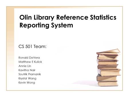 Olin Library Reference Statistics Reporting System CS 501 Team: Ronald DeVera Matthew E Kulick Annie Lin Kavitha Nair Soutrik Pramanik Krystal Wang Kevin.