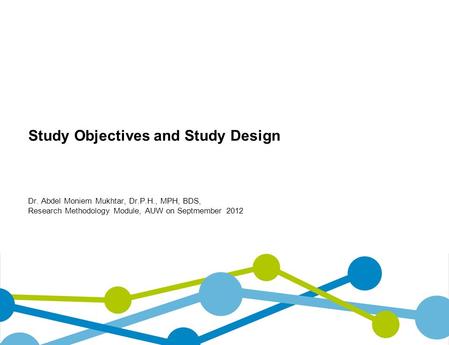 Study Objectives and Study Design Dr. Abdel Moniem Mukhtar, Dr.P.H., MPH, BDS, Research Methodology Module, AUW on Septmember 2012.