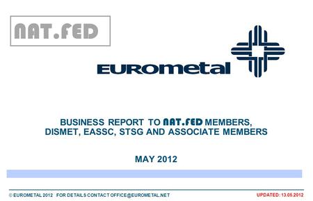 © EUROMETAL 2012 FOR DETAILS CONTACT UPDATED: 13.05.2012 BUSINESS REPORT TO NAT.FED MEMBERS, DISMET, EASSC, STSG AND ASSOCIATE MEMBERS.