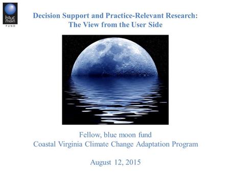 Decision Support and Practice-Relevant Research: The View from the User Side Joseph F. Bouchard, PhD Fellow, blue moon fund Coastal Virginia Climate Change.