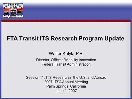 Walter Kulyk, P.E. Director, Office of Mobility Innovation Federal Transit Administration Session 11: ITS Research in the U.S. and Abroad 2007 ITSA Annual.