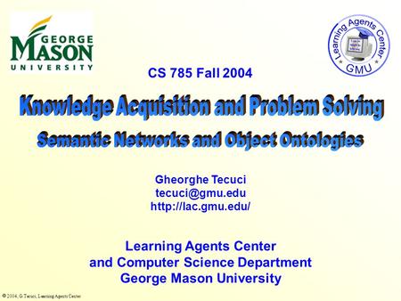  2004, G.Tecuci, Learning Agents Center CS 785 Fall 2004 Learning Agents Center and Computer Science Department George Mason University Gheorghe Tecuci.