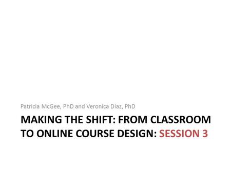 MAKING THE SHIFT: FROM CLASSROOM TO ONLINE COURSE DESIGN: SESSION 3 Patricia McGee, PhD and Veronica Diaz, PhD.