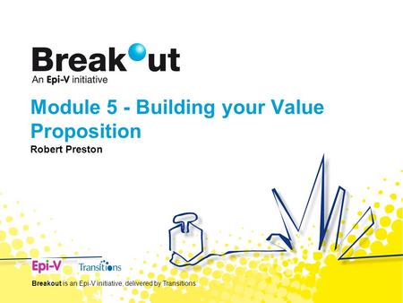 Module 5 - Building your Value Proposition Robert Preston Breakout is an Epi-V initiative, delivered by Transitions.