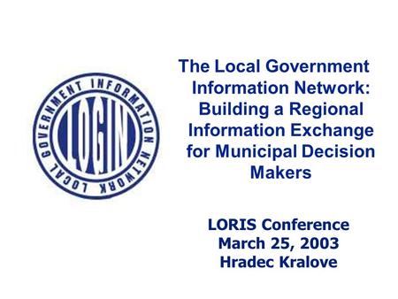 The Local Government Information Network: Building a Regional Information Exchange for Municipal Decision Makers LORIS Conference March 25, 2003 Hradec.