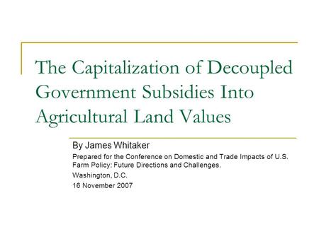 The Capitalization of Decoupled Government Subsidies Into Agricultural Land Values By James Whitaker Prepared for the Conference on Domestic and Trade.