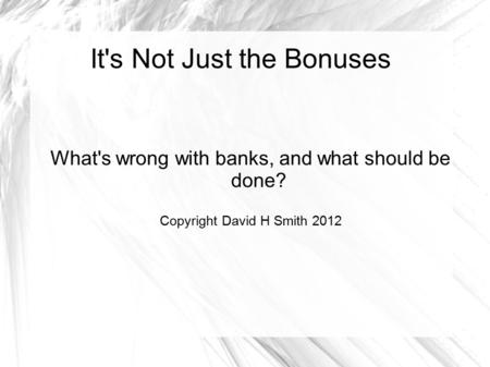 It's Not Just the Bonuses What's wrong with banks, and what should be done? Copyright David H Smith 2012.