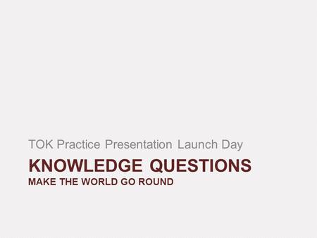 KNOWLEDGE QUESTIONS MAKE THE WORLD GO ROUND TOK Practice Presentation Launch Day.