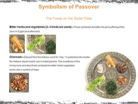 Symbolism of Passover The Foods on the Seder Plate Bitter herbs and vegetables (2–3 kinds are used)— These symbolize the bitter life and suffering of the.