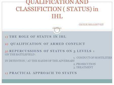 1) THE ROLE OF STATUS IN IHL 2) QUALIFICATION OF ARMED CONFLICT 3) REPERCUSSIONS OF STATUS ON 3 LEVELS : ON THE BATTLEFIELD : 1. CONDUCT OF HOSTILITIES.