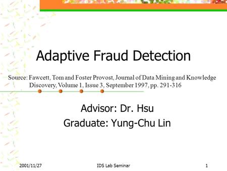 2001/11/27IDS Lab Seminar1 Adaptive Fraud Detection Advisor: Dr. Hsu Graduate: Yung-Chu Lin Source: Fawcett, Tom and Foster Provost, Journal of Data Mining.