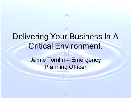 Delivering Your Business In A Critical Environment. Jamie Tomlin – Emergency Planning Officer.