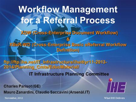 November, 2012What IHE Delivers XDW (Cross-Enterprise Document Workflow) & XBeR-WD (Cross-Enterprise Basic eReferral Workflow Definition) Workflow Management.