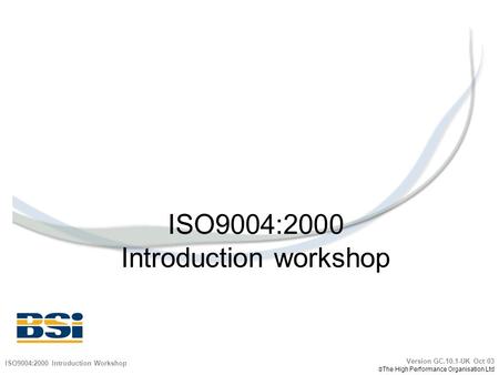 ISO9004:2000 Introduction workshop ISO9004:2000 Introduction Workshop Version GC.10.1-UK Oct 03  The High Performance Organisation Ltd.