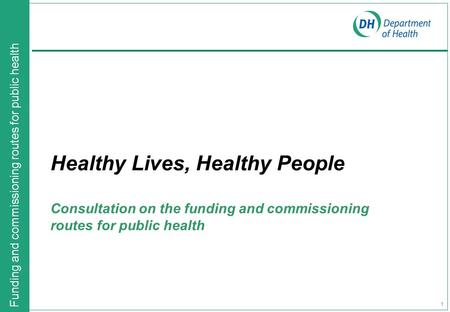 Funding and commissioning routes for public health 1 Healthy Lives, Healthy People Consultation on the funding and commissioning routes for public health.