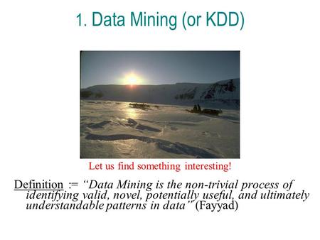 1. Data Mining (or KDD) Let us find something interesting! Definition := “Data Mining is the non-trivial process of identifying valid, novel, potentially.