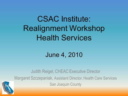 CSAC Institute: Realignment Workshop Health Services June 4, 2010 Judith Reigel, CHEAC Executive Director Margaret Szczepaniak, Assistant Director, Health.