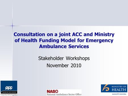 Consultation on a joint ACC and Ministry of Health Funding Model for Emergency Ambulance Services Stakeholder Workshops November 2010.