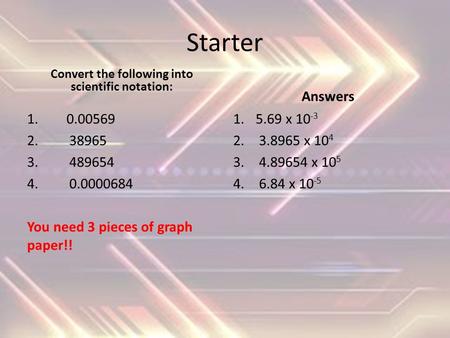 Starter Convert the following into scientific notation: 1. 0.00569 2. 38965 3. 489654 4. 0.0000684 You need 3 pieces of graph paper!! Answers 1.5.69 x.