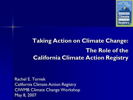 Taking Action on Climate Change: The Role of the California Climate Action Registry Rachel E. Tornek California Climate Action Registry CIWMB Climate Change.