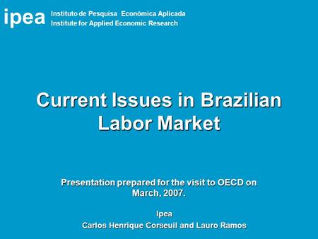 Ipea Current Issues in Brazilian Labor Market Ipea Carlos Henrique Corseuil and Lauro Ramos Presentation prepared for the visit to OECD on March, 2007.