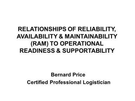 RELATIONSHIPS OF RELIABILITY, AVAILABILITY & MAINTAINABILITY (RAM) TO OPERATIONAL READINESS & SUPPORTABILITY Bernard Price Certified Professional Logistician.