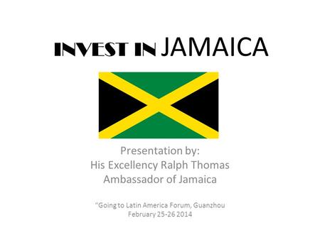 INVEST IN JAMAICA Presentation by: His Excellency Ralph Thomas Ambassador of Jamaica “Going to Latin America Forum, Guanzhou February 25-26 2014.