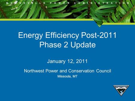 B O N N E V I L L E P O W E R A D M I N I S T R A T I O N Energy Efficiency Post-2011 Phase 2 Update January 12, 2011 Northwest Power and Conservation.