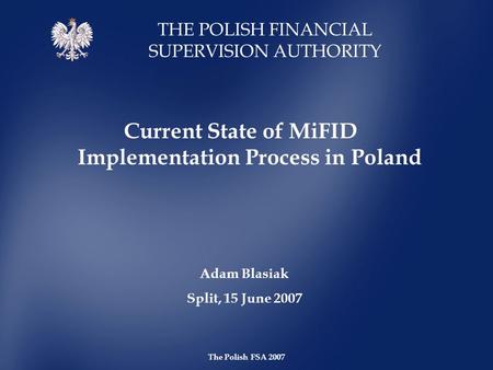 THE POLISH FINANCIAL SUPERVISION AUTHORITY The Polish FSA 2007 Current State of MiFID Implementation Process in Poland Adam Blasiak Split, 15 June 2007.