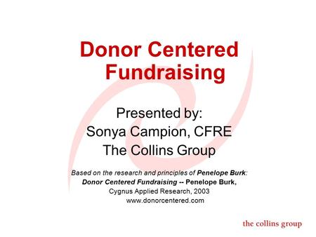 Donor Centered Fundraising Presented by: Sonya Campion, CFRE The Collins Group Based on the research and principles of Penelope Burk: Donor Centered Fundraising.