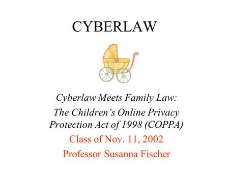 CYBERLAW Cyberlaw Meets Family Law: The Children’s Online Privacy Protection Act of 1998 (COPPA) Class of Nov. 11, 2002 Professor Susanna Fischer.