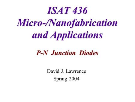 ISAT 436 Micro-/Nanofabrication and Applications P-N Junction Diodes David J. Lawrence Spring 2004.